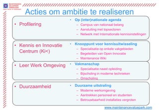 Acties om ambitie te realiseren
                        • Op (inter)nationale agenda
• Profilering              – Campus van nationaal belang
                           – Aansluiting met topsectoren
                           – Netwerk met Internationale kennisinstellingen


• Kennis en Innovatie   • Knooppunt voor kennisuitwisseling
                           – Specialisatie op enkele vakgebieden
  Centrum (Ki<)            – Begeleiden van Open Innovatie
                           – Maintenance Wiki

• Leer Werk Omgeving    • Vakmanschap
                           – Specialisatie naast opleiding
                           – Bijscholing in moderne technieken
                           – Omscholing

• Duurzaamheid          • Duurzame uitstraling
                           – Moderne werkomgeving
                           – Aantrekken personeel en studenten
                           – Betrouwbaarheid installaties vergroten

                                             www.maintenancevaluepark.com
 