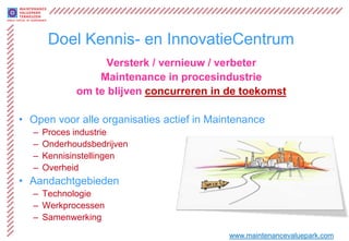Doel Kennis- en InnovatieCentrum
                   Versterk / vernieuw / verbeter
                 Maintenance in procesindustrie
             om te blijven concurreren in de toekomst

• Open voor alle organisaties actief in Maintenance
  –   Proces industrie
  –   Onderhoudsbedrijven
  –   Kennisinstellingen
  –   Overheid
• Aandachtgebieden
  – Technologie
  – Werkprocessen
  – Samenwerking
                                           www.maintenancevaluepark.com
 