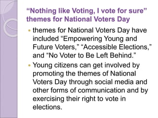 “Nothing like Voting, I vote for sure”
themes for National Voters Day
 themes for National Voters Day have
included “Empowering Young and
Future Voters,” “Accessible Elections,”
and “No Voter to Be Left Behind.”
 Young citizens can get involved by
promoting the themes of National
Voters Day through social media and
other forms of communication and by
exercising their right to vote in
elections.
 