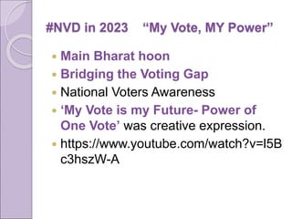 #NVD in 2023 “My Vote, MY Power”
 Main Bharat hoon
 Bridging the Voting Gap
 National Voters Awareness
 ‘My Vote is my Future- Power of
One Vote’ was creative expression.
 https://www.youtube.com/watch?v=l5B
c3hszW-A
 