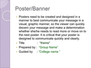 Poster/Banner
 Posters need to be created and designed in a
manner to best communicate your message in a
visual, graphic manner, so the viewer can quickly
discern your message and make a determination
whether she/he needs to read more or move on to
the next poster. It is critical that your poster is
designed to communicate quickly and clearly.
 Title : "theme"
 Prepared by : “Group Name”
 Guided by : ”College name ”
 