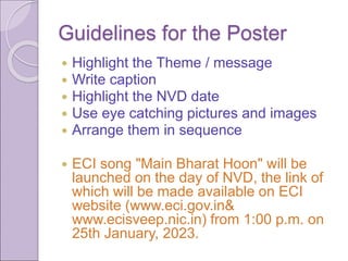 Guidelines for the Poster
 Highlight the Theme / message
 Write caption
 Highlight the NVD date
 Use eye catching pictures and images
 Arrange them in sequence
 ECI song "Main Bharat Hoon" will be
launched on the day of NVD, the link of
which will be made available on ECI
website (www.eci.gov.in&
www.ecisveep.nic.in) from 1:00 p.m. on
25th January, 2023.
 