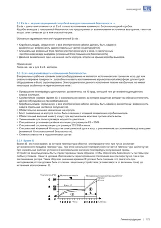 www.weg.net
Линии продукции 173
5.2 Ex de – «взрывозащищенный с коробкой выводов повышенной безопасности ».
Ex de – двигатели отличаются от Ex d только исполнением клеммного блока и выводной коробки.
Коробка выводов с повышенной безопасностью предохраняет от возникновения источников возгорания. таких как
искры. электрическая дуга или опасный нагрев.
Основные характеристики электродвигателей Ex de :
g	 Коробка выводов. соединения и все электрические кабели. должны быть надежно
закреплены ( возможность сдвига отдельных частей не допускается).
g	 Специальный клеммный блок против электрической дуги и искр. с увеличенным
расстоянием между выводами (клеммный блок повышенной безопасности)
g	 Двойное заземление ( одно на нижней части корпуса. второе на крышке коробки выводов.
Применение:
Такое-же. как и для Ex d - моторов.
5.3 Ex e – вид взрывозащиты «повышенная безопасность».
В нормальных рабочих условиях электрооборудование не является источником электрических искр. дуг или
опасных нагревов поверности . способных вызвать воспламенение взрывоопасной атмосферы. для которой
оборудование и было спроектировано. Электродвигатели данного исполнения похожи на обычные. но имеют
некоторые особенности перечисленные ниже :
g	 Превышение температуры допускается до величины. на 10 град. меньшей чем установлено для данного
класса изоляции.
g	 Соответствие нормам «время tE» ( максимальное время. за которое защитная аппаратура обязана отключить
данное оборудование при срабатывании).
g	 Коробка выводов. соединения и все электрические кабели. должны быть надежно закреплены ( возможность
сдвига отдельных частей не допускается).
g	 Обязательное внешнее заземление на корпусе
g	 Болт заземления на корпусе должн быть соединен с клеммой заземления коробки выводов.
g	 Обязательный внешний навес ( кожух) при вертикальном монтаже против капель воды.
g	 Уменьшенная для своего размера мощность двигателя .
g	 Специальная усиленная двойная изоляция для размеров 63 – 2009
g	 Специальный состав изоляции для размера 225 S/M и выше.
g	 Специальный клеммный блок против электрической дуги и искр. с увеличенным расстоянием между выводами
(клеммный блок повышенной безопасности) .
g	 Сливные отверстия в подшипниковых щитах
5.3.1 Время tE
Время tE это такое время. за которое температура обмоток электродвигателя при пуске достигает
установленного предела температуры. при этом начальной температурой считается температура. достигнутая
при нормальных рабочих условиях и максимальном значении температуры окружающей среды.
Устройства защиты должны быть спроектированы таким образом. чтобы обеспечить безопасность системы при
любых условиях. Защита должна обеспечивать гарантированное отключение как при перегрузке. так и при
заклинивании ротора. Таким образом. значение времени tE должно быть таковым. что двигатель при
неподвижном роторе должен быть отключен защитным устройством ( в зависимости от величины тока) до
истечения этого времени tE.
Температура (°C) Нормальная работа Неподвижный (заблокированный) ротор
Статор
Ротор
Класс F
Часы Секунды
 