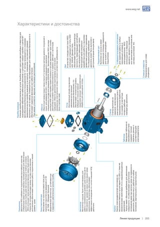 www.weg.net
Линии продукции 205
Ротор
Изготовленныйлитьёмподвысоким
давлениемроторпроходит
динамическуюбалансировку.что
обеспечиваетпониженныйуровень
вибраций.Стальнойламинат
сердечникапроходиттермохимическую
обработкудляуменьшенияпотерь.
Обмотки
ОбмоточныйпроводпокрытлакомклассаHипропитаныметодомдвойногопогруженияи
сушкидляразмеров63-200Lиметодомнепрерывногонанесения
специальногосоставадляразмеров225S/M-355M/L.ЗапатентованнаяWEGсистема
изоляцииWISE(WEGInsulationSystemEvolution)втриразаувеличиваетсрокслужбы
двигателейвусловияхповышеннойвлажности.инадежноработаетсчастотными
приводами.Обмоткидвигателейспроетированыдляполучения
минимальныхэлектрическихпотерьиполногосоответствиятребованиямпо
Зонеигруппамгазов.
Вентилятор
Вентиляторикрышкабылиспроектированыдля
работысминимальнымуровнемшумапоэтомудв-ли
WEGявляютсяоднимиизсамыхтихихмашинсреди
аналогичных.Вентиляторыобеспечивают
эффективноеохлаждениечтовитогеповышаетКПД
двигателя.
Подшипники
ДвигателиWEGснабжаютсяподшипникамивысочайшегокачества.
отобраннымисредилучшихмировыхпроизводителейдляобеспечения
долгогосрокаслужбыдажеприэксплуатациивтяжёлыхусловиях.
WEGиспользуеттакжевысококачественнуюсмазкуSuper-premium
PolyrexEM.котораяблагодарясвоемусоставуикачественному
изготовлениюобеспечиваетнадежнуюработуподшипниковинизкий
уровеньшума.
Характеристики и достоинства
Кожухвентилятора
Изготовленизтолстолистовойсталидля
корпусовсвысотойосивращенияот63
до132М.Обладаетбольшой
механическойпрочностью.устойчивостью
ккоррозиииувеличеннымсрокомслужбы.
Корпус.
Корпусэлектродвигателейизготовлениз
высококачественногочугунамаркиFC-200(стеми-же
механическимисвойствамичтоиувзрывозащищенных
двигателей).
Корпусимеетобычноеоребрениедляувеличения
поверхности.чтообеспечиваетдостаточное
охлаждениедажеприналичиигрязинаповерхности
двигателя.Двигателимогутработатьвлюбом
положении.вертикальномигоризонтальном.
Табличка.
Заводскаятабличкаиз
нержавеющейстали
содержитполный
переченьданныхо
соответствующем
электродвигателе.
Статор
Статорвыполнениз
ламинатакачественной
электротехническойсталис
термохимическойбработкой.
чтоснижаетимагнитные
потериирабочую
температурудвигателя.
Подшипниковыйщит
Выполненизчугунаиимеет
увеличеннуюплощадьповерхности
длялучшегоохлаждения
подшипников.
Сливныеотверстия.
Предназначеныдляслива
конденсата.
V-образоекольцевыеуплотнения.
Длянадежнойработывлюбых
окружающихусловияхв
электродвигателяхWEG
используютсяV-образные	
манжеты.манжетыспружиной	
илитаконитовоеуплотнениеили
системауплотненийW3.
Вал
ВкачествестандартнойсталиWEG
используетуглеродистуюстальSAE/
AISI1040/45.Даннаясталь
обеспечиваетвысокуюмеханическую
прочность.предотвращаетизгибвала
поднагрузкойиуменьшаетизнос.
Конструкцияваласпециально
разработанадляработысвысокими
моментамиускоренияиторможения.
Поспециальномутребованию
двигательможетбытьвыполненс
доступнымвторымконцомвала.
Коробкавыводов
Клемнаякоробкаизготовленаизчугуна.Коробкаимеетодноилидварезьбовыхотверстиядля
подсоединеиякабелейиликабельныхсальников.идопускаетповороткоробкисшагом90º.
ДляобеспечениябезопасностипользователейEx“e”-моторыпроизводятсясклеммами
заземлениявнутрикоробкивыводовинакорпусе.соединениесвнутреннейклеммой
выполненоуженазаводе.Клеммныйблоксертифицировандляповышеннойбезопасностии
обеспечиваетнадежнуюфиксациюжилкабеляпитания.
*Призаказеуточняетсяверхнееилибоковоерасположение.
 