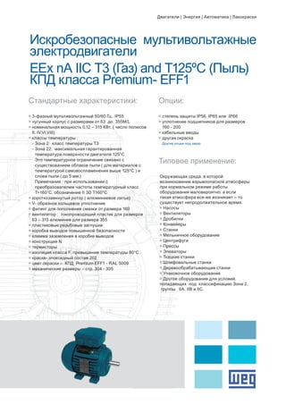 Искробезопасные мультивольтажные
электродвигатели
EEx nA IIC T3 (Газ) and T125ºC (Пыль)
КПД класса Premium- EFF1
g	степень защиты IP56. IP65 или IP66
g	уплотнение подшипников для размеров 	
	 160 - 200
g	кабельные вводы
g	другая окраска
	 Другие опции под заказ
Стандартные характеристики:
Типовое применение:
Опции:
g	3-фазный мультивольтажный 50/60 Гц.. IP55
g	чугунный корпус с размерами от 63 до 355M/L
g	номинальная мощность 0.12 – 315 КВт. ( число полюсов 	
	 II. IV.VI.VIII)
g	классы температуры :
- Зона 2: класс температуры Т3
- Зона 22: максимальная гарантированная 		
		 температура поверхности двигателя 125°C
		 Это температурное ограничение связано с 		
		 существованием облаков пыли ( для материалов с 	
		 температурой самовоспламенения выше 125°C ) и 	
		 слоев пыли ( до 5 мм.)
		 Примечание : при использовании с			
		 преобразователем частоты температурный класс 	
		 Т=160°C. обозначение II 3D T160°C
g	короткозамкнутый ротор ( алюминиевое литье)
g	V- образное кольцевое уплотнение
g	фитинг для пополнения смазки от размера 160
g	вентилятор : токопроводящий пластик для размеров 	
	 63 – 315 алюминия для размера 355
g	пластиковые резьбовые заглушки
g	коробка выводов повышенной безопасности
g	клемма заземления в коробке выводов
g	конструкция N
g	термисторы
g	изоляция класса F. превышение температуры 80°C .
g	краска- эпоксидный состав 202
g	цвет окраски – КПД Premium EFF1 - RAL 5009
g	механические размеры – стр. 304 - 305
Окружающая среда. в которой
возникновение взрывоопасной атмосферы
при нормальном режиме работы
оборудования маловероятно. а если
такая атмосфера все-же возникает – то
существует непродолжительное время.
g	Насосы
g	Вентиляторы
g	Дробилки
g	Конвейеры
g	Станки
g	Мельничное оборудование
g	Центрифуги
g	Прессы
g	Элеваторы
g	Ткацкие станки
g	Шлифовальные станки
g	Деревообрабатывающие станки
g	Упаковочное оборудование
g	Другое оборудование для условий.
попадающих под классификацию Зона 2.
группы IIA. IIB и IIC.
Двигатели | Энергия | Автоматика | Лакокраски
 