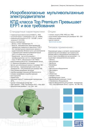Искробезопасные мультивольтажные
электродвигатели
КПД класса Top Premium Превышает
EFF1 и все требования
g	степень защиты IP56. IP65 или IP66
g	уплотнение подшипников для размеров 160 - 200
g	кабельные вводы
g	другая окраска
	 Другие опции под заказ
Стандартные характеристики:
Типовое применение :
Опции:
g	3-фазный мультивольтажный 50/60 Гц.. IP55
g	чугунный корпус с размерами от 63 до 355M/L
g	номинальная мощность 0.12 – 315 КВт. ( число 		
	 полюсов II. IV.VI.VIII)
g	классы температуры :
- Зона 2: класс температуры Т3
- Зона 22: максимальная гарантированная 		
		 температура поверхности двигателя Т125°C
		 Это температурное ограничение связано с 		
		 существованием облаков пыли ( для материалов 	
		 с температурой самовоспламенения выше 		
		 125°C ) и слоев пыли ( до 5 мм.)
	 Примечание : при использовании с 			
		 преобразователем частоты температурный
класс Т=160°C. обозначение II 3D T160°C
g	короткозамкнутый ротор ( алюминиевое литье)
g	V- образное кольцевое уплотнение
g	фитинг для пополнения смазки от размера 160
g	вентилятор : токопроводящий пластик для 		
	 размеров 63 – 315 алюминий для размера 355
g	пластиковые резьбовые заглушки
g	коробка выводов повышенной безопасности
g	клемма заземления в коробке выводов
g	конструкция N
g	термисторы
g	изоляция класса F. превышение температуры 		
	 80°C.
g	краска- эпоксидный состав 202
g	цвет окраски – КПД Top Premium EFF1 - RAL 6021
g	механические размеры – стр. 304 - 305
Окружающая среда. в которой возникновение
взрывоопасной атмосферы при нормальном
режиме работы оборудования маловероятно.
а если такая атмосфера все-же возникает – то
существует непродолжительное время.
g	Насосы
g	Вентиляторы
g	Дробилки
g	Конвейеры
g	Станки
g	Мельничное оборудование
g	Центрифуги
g	Прессы
g	Элеваторы
g	Ткацкие станки
g	Шлифовальные станки
g	Деревообрабатывающие станки
g	Упаковочное оборудование
g	Другое оборудование для условий. попадающих 	
	 под классификацию Зона 2. группы IIA. IIB и IIC.
Двигатели | Энергия | Автоматика | Лакокраски
 