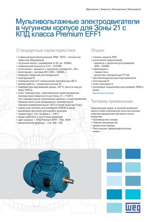 Мультивольтажные электродвигатели
в чугунном корпусе для Зоны 21 с
КПД класса Premium EFF1
g	3-фазный мультивольтажный. IP66. TEFC – полностью 		
	 закрытый обдуваемый
g	чугунный корпус с размерами от 63 до 355M/L
g	номинальная мощность 0.12 – 315 КВт.
g	уплотнение – манжеты с пружиной ( размер 63 – 80 )
g	уплотнение – система W3 ( 90S – 355M/L )
g	сливные отверстия для конденсата
g	конструкция N
g	изоляция класса F. превышение температуры 80°C .
g	режим работы – продолжительный S1
g	температура окружающей среды - 40 °C высота над ур. 		
	 моря-1000 м.
g	класс температуры : максимальная гарантированная 		
	 температура поверхности для Зоны 21 – Т125°C 		
	 Это температурное ограничение связано с существованием 	
	 облаков пыли ( для материалов с температурой 		
	 самовоспламенения выше 125°) и слоев пыли (до 5 мм.)
g	смазочный ниппель для размеров 225S/M и выше
g	резьбовые заглушки для коробки выводов
g	термисторы ( 1шт. на фазу ) – 140°C
g	может работать с частотным приводом
g	цвет окраски – КПД Premium EFF1 - RAL 5009
g	механические размеры – стр. 328 - 329
Стандартные характеристики: Опции:
g	степень защиты IP65
g	уплотнение подшипников:
- манжета с пружиной для размеров 		
		 90S – 355M/L
g	термозащита :
	 -	 термостаты
	 - детекторы температуры PT100
g	противоконденсатные подогреватели
g	конструкция Н
g	класс изоляции Н
g	роликовые подшипники для размера 160М и 	
	 выше.
	Другие опции под заказ
Типовое применение:
Окружающая среда. в которой возможно
присутствие огнеопасной пыли или возник-
новение взрывоопасной смеси пыли с
воздухом.
g	Производство сахара
g	Пивное производство
g	Цементные заводы
g	Текстильная. фармацефтическая. 		
	 химическая промышленность
Двигатели | Энергия | Автоматика | Лакокраски
 