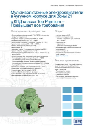 Мультивольтажные электродвигатели
в чугунном корпусе для Зоны 21
с КПД класса Top Premium –
Превышает все требования
g	3-фазный мультивольтажный. IP66. TEFC – полностью 		
	 закрытый обдуваемый
g	чугунный корпус с размерами от 63 до 355M/L
g	номинальная мощность 0.12 – 315 КВт.
g	уплотнение – манжеты с пружиной ( размер 63 – 80 )
g	уплотнение – система W3 ( 90S – 355M/L )
g	сливные отверстия для конденсата
g	конструкция N
g	изоляция класса F. превышение температуры 80°C .
g	режим работы – продолжительный S1
g	температура окружающей среды - 40 °C высота над ур. 		
	 моря-1000 м.
g	класс температуры : максимальная гарантированная 		
	 температура поверхности для Зоны 21 – Т125°C
	 Это температурное ограничение связано с 			
	 существованием облаков пыли ( для материалов с 		
	 температурой самовоспламенения выше 125°) и слоев 		
	 пыли (до 5 мм.)
g	смазочный ниппель для размеров 225S/M и выше
g	резьбовые заглушки для коробки выводов
g	термисторы ( 1шт. на фазу ) – 140°C
g	может работать с частотным приводом
g	цвет окраски – КПД Top Premium EFF - RAL 6021
g	механические размеры – стр. 328 - 329
Стандартные характеристики: Опции:
g	степень защиты IP65
g	уплотнение подшипников:
	 - манжета с пружиной для размеров 		
		 90S – 355M/L
g	термозащита :
	 - термостаты
	 - детекторы температуры PT100
g	противоконденсатные подогреватели
g	конструкция Н
g	класс изоляции Н
g	роликовые подшипники для размера 		
	 160М и выше.
	 Другие опции под заказ
Типовое применение:
Окружающая среда. в которой возможно
присутствие огнеопасной пыли или
возникновение взрывоопасной смеси
пыли с воздухом.
g	Производство сахара
g	Пивное производство
g	Цементные заводы
g	Текстильная. фармацефтическая. 	
	 химическая промышленность
Двигатели | Энергия | Автоматика | Лакокраски
 