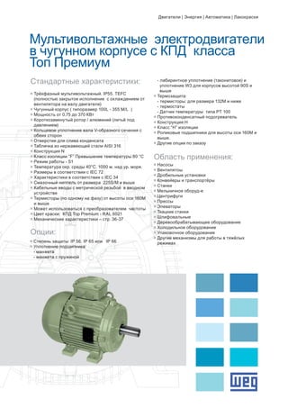 Мультивольтажные электродвигатели
в чугунном корпусе с КПД класса
Топ Премиум
g	Трёхфазный мультивольтажный. IP55. TEFC 		
	 (полностью закрытое исполнение с охлаждением от 	
	 вентилятора на валу двигателя)
g	Чугунный корпус ( типоразмер 100L - 355 M/L )
g	Мощность от 0.75 до 370 КВт
g	Короткозамкнутый ротор / алюминий (литьё под 	
	 давлением)
g	Кольцевое уплотнение вала V-образного сечения с 	
	 обеих сторон
g	Отверстия для слива конденсата
g	Табличка из нержавеющей стали AISI 316
g	Конструкция N
g	Класс изоляции “F” Превышение температуры 80 °C
g	Режим работы - S1
g	Температура окр. среды 40°C. 1000 м. над ур. моря.
g	Размеры в соответствии с IEC 72
g	Характеристики в соответствии с IEC 34
g	Смазочный ниппель от размера 225S/M и выше
g	Кабельные вводы с метрической резьбой в вводном 	
	 устройстве
g	Термисторы (по одному на фазу) от высоты оси 160М 	
	 и выше
g	Может использоваться с преобразователем частоты
g	Цвет краски: КПД Top Premium - RAL 6021
g	Механические характеристики – стр. 36-37
Стандартные характеристики:
Опции:
g	Степень защиты: IP 56. IP 65 или IP 66
g	Уплотнение подшипника:
	 - манжета
	 - манжета с пружиной
Область применения:
g	Насосы
g	Вентилятоы
g	Дробильные установки
g	Конвейеры и транспортёры
g	Станки
g	Мельничное оборуд-е
g	Центрифуги
g	Прессы
g	Элеваторы
g	Ткацкие станки
g	Шлифовальные
g	Деревообрабатывающее оборудование
g	Холодильное оборудование
g	Упаковочное оборудование
g	Другие механизмы для работы в тяжёлых 	
	 режимах
	 - лабиринтное уплотнение (таконитовое) и 	
	 уплотнение W3 для корпусов высотой 90S и
	 выше
g	Термозащита:
	 - термисторы: для размера 132М и ниже
	 - термостаты
	 - Датчик температуры типа PT 100
g	Противоконденсатный подогреватель
g	Конструкция H
g	Класс “H” изоляции
g	Роликовые подшипники для высоты оси 160M и 	
	 выше.
g	Другие опции по заказу
Двигатели | Энергия | Автоматика | Лакокраски
 