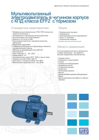Мультивольтажный
электродвигатель в чугунном корпусе
с КПД класса EFF2 с тормозом
g	Трёхфазный мультивольтажный. IP55. TEFC (полностью 	
	 закрытое исполнение с
g	охлаждением от вентилятора на валу двигателя)
g	Чугунный корпус ( 63-132 M размеры )
g	Мощность от 0.12 до 5.5 КВт
g	Короткозамкнутый ротор / алюминий (литьё под 		
	 давлением)
g	Шариковые подшипники
g	V-образное уплотнение со стороны вала и манжета с 		
	 противоположной стороны.
g	Табличка из нержавеющей стали AISI 316
g	Конструкция N
g	Класс изоляции “F” ΔT = 80°C
g	Режим работы - S1
g	Температура окр. среды 40°C. 1000 м. над ур. моря.
g	Размеры в соответствии с IEC 72
g	Цвет краски: стандартный КПД - RAL 5007
g	Механические характеристики – стр. 98-99
Стандартные характеристики: Опции:
g	Размеры вала под заказ
g	Термозащита
g	Противоконденсатный подогреватель
g	Класс “H” изоляции
g	Специальная покраска
Возможен заказ дополнительных опций
Область применения:
Эти электродвигатели могут применяться
в любых механизмах . где требуется
быстрое торможение и легкий монтаж.
g	Ткацкие станки
g	Конвейеры и транспортёры
g	Станки
g	Упаковочное оборудование
g	Раздвижные мосты
g	Стиральные машины
g	Элеваторы
g	Печатающие машины
g	Ворота
g	Деревообрабатывающее оборудование
g	Краны
g	Другие механизмы для работы в тяжёлых 	
	 режимах
Двигатели | Энергия | Автоматика | Лакокраски
 