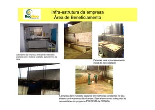 Infra-estrutura da empresa
Área de Beneficiamento
Laboratório da empresa, onde serão realizadasLaboratório da empresa, onde serão realizadas
analises com o material coletado, após termino da
obra.
Peneiras para o processamento
inicial do óleo coletado
A empresa tem investido bastante em melhorias constantes no seu
sistema de tratamento de efluentes. Esse sistema esta adequado às
necessidades do programa PRECEND da COPASA
 