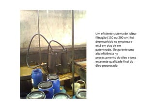 Um eficiente sistema de ultra-
filtração (150 ou 200 um) foi
desenvolvido na empresa e
está em vias de ser
patenteado. Ele garante uma
alta eficiência noalta eficiência no
processamento do óleo e uma
excelente qualidade final do
óleo processado.
 