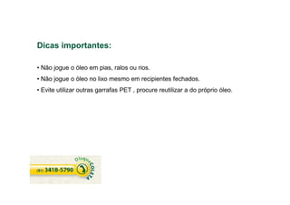 Dicas importantes:
• Não jogue o óleo em pias, ralos ou rios.
• Não jogue o óleo no lixo mesmo em recipientes fechados.
• Evite utilizar outras garrafas PET , procure reutilizar a do próprio óleo.
 