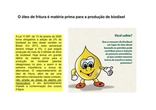 A Lei 11.097, de 13 de janeiro de 2005
torna obrigatória a adição de 2% de
biodiesel ao óleo diesel vendido no
Brasil. Em 2013, esse percentual
deverá chegar a 5%, o que exigirá
produção de mais de 2 bilhões de litros
de biodiesel. Hoje temos um grande
O óleo de fritura é matéria prima para a produção de biodisel
de biodiesel. Hoje temos um grande
déficit de matéria prima para a
produção de biodiesel (plantas
oleaginosas) no país, e assim é de
extrema importância a busca de
alternativas. O reaproveitamento do
óleo de fritura, além de ser uma
alternativa interessante nesse contexto,
não amplia as áreas de plantio em
monocultura, e seu aproveitamento
impede a contaminação dos corpos
d’água.
 