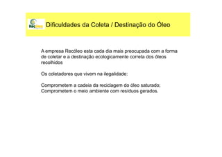 Dificuldades da Coleta / Destinação do Óleo
A empresa Recóleo esta cada dia mais preocupada com a forma
de coletar e a destinação ecologicamente correta dos óleos
recolhidos
Os coletadores que vivem na ilegalidade:
Comprometem a cadeia da reciclagem do óleo saturado;
Comprometem o meio ambiente com resíduos gerados.
 