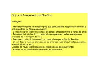Seja um franqueado da Recóleo
Vantagens:
- Marca reconhecida no mercado pela sua pontualidade, respeito aos clientes e
pela qualidade do óleo reprocessado;
- Constante apoio técnico nas áreas de coleta, processamento e venda do óleo;
- Treinamento inicial de todo o pessoal da empresa em todas as etapas do- Treinamento inicial de todo o pessoal da empresa em todas as etapas do
processo da reciclagem do óleo;
- Acesso exclusivo do franqueado ao manual de operações da Recóleo;
- Uso de todo o material promocional da empresa (web sites, livretos, apostilas,
manuais técnicos, etc.);
-Acesso às novas tecnologias que a Recóleo está desenvolvendo;
- Retorno muito rápido do investimento do proprietário.
 