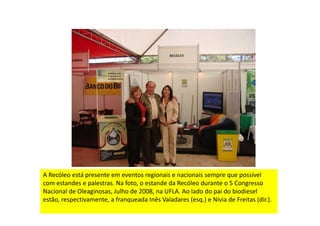 A Recóleo está presente em eventos regionais e nacionais sempre que possível
com estandes e palestras. Na foto, o estande da Recóleo durante o 5 Congresso
Nacional de Oleaginosas, Julho de 2008, na UFLA. Ao lado do pai do biodiesel
estão, respectivamente, a franqueada Inês Valadares (esq.) e Nivia de Freitas (dir.).
 
