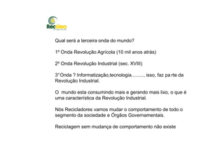 Qual será a terceira onda do mundo?
1º Onda Revolução Agrícola (10 mil anos atrás)
2º Onda Revolução Industrial (sec. XVIII)
3°Onda ? Informatização,tecnologia........., isso, faz pa rte da
Revolução Industrial.Revolução Industrial.
O mundo esta consumindo mais e gerando mais lixo, o que é
uma característica da Revolução Industrial.
Nós Recicladores vamos mudar o comportamento de todo o
segmento da sociedade e Órgãos Governamentais.
Reciclagem sem mudança de comportamento não existe
 