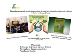 Educação Ambiental, através da publicação de cartilhas, videos informativos, etc., já tendo
inclusive um livro publicado.
Cartilha elaborada em parceria com
LGAS/UFMG
Dificuldades:
- Colocação do Livro no Mercado (Editora)
- Formação de Equipe para palestra
- Adesão das Escolas
 