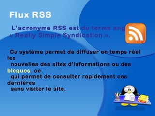 Flux RSS
L’acronyme RSS est du terme anglais
« Really Simple Syndication ».
Ce système permet de diffuser en temps réel
les
nouvelles des sites d'informations ou des
blogues, ce
qui permet de consulter rapidement ces
dernières
sans visiter le site.
 