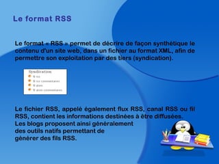Le format « RSS » permet de décrire de façon synthétique le
contenu d'un site web, dans un fichier au format XML, afin de
permettre son exploitation par des tiers (syndication).
Le fichier RSS, appelé également flux RSS, canal RSS ou fil
RSS, contient les informations destinées à être diffusées.    
Les blogs proposent ainsi généralement
des outils natifs permettant de
générer des fils RSS.
Le format RSS
 