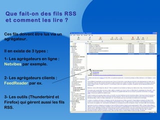 Ces fils doivent être lus via un
agrégateur.
Il en existe de 3 types :
1- Les agrégateurs en ligne :
Netvibes par exemple.
2- Les agrégateurs clients :
FeedReader par ex.
3- Les outils (Thunderbird et
Firefox) qui gèrent aussi les fils
RSS.
Que fait-on des fils RSS
et comment les lire ?
 