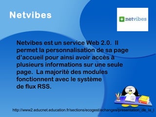 Netvibes
Netvibes est un service Web 2.0. Il
permet la personnalisation de sa page
d’accueil pour ainsi avoir accès à
plusieurs informations sur une seule
page. La majorité des modules
fonctionnent avec le système
de flux RSS.
http://www2.educnet.education.fr/sections/ecogest/echanges/presentation_de_la_l
 
