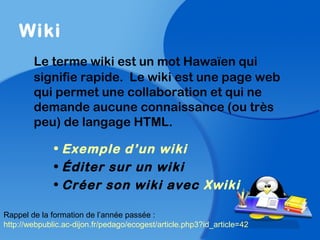 Wiki
Le terme wiki est un mot Hawaïen qui
signifie rapide. Le wiki est une page web
qui permet une collaboration et qui ne
demande aucune connaissance (ou très
peu) de langage HTML.
• Exemple d’un wiki
• Éditer sur un wiki
• Créer son wiki avec Xwiki
Rappel de la formation de l’année passée :
http://webpublic.ac-dijon.fr/pedago/ecogest/article.php3?id_article=42
 