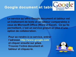 Google document et tableur
Le service qu’offre Google document et tableur est
un traitement de texte et un tableur comparables à
ceux de Microsoft Office (Word et Excel). Ce qu’ils
permettent, c’est un service gratuit en plus d’une
option de collaboration.
Pour se rendre à ce service, entrer
l’adresse http://www.google.com
et cliquer ensuite sur plus.
Trouvez l’icône document et
tableur et cliquez-le.
 