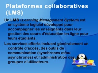 Plateformes collaboratives
(LMS)
Un LMS (Learning Management System) est
un système logiciel développé pour
accompagner les enseignants dans leur
gestion des cours d'éducation en ligne pour
leurs étudiants.
Les services offerts incluent généralement un
contrôle d'accès, des outils de
communication (synchrones et/ou
asynchrones) et l'administration des
groupes d'utilisateurs.
 