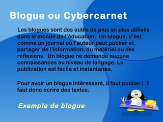 Blogue ou Cybercarnet
Les blogues sont des outils de plus en plus utilisés
dans le monde de l’éducation. Un blogue, c’est
comme un journal où l’auteur peut publier et
partager de l’information, du matériel ou des
réflexions. Un blogue ne demande aucune
connaissances au niveau de langage. La
publication est facile et instantanée.
Pour avoir un blogue intéressant, il faut publier ! Il
faut donc écrire des textes.
Exemple de blogue
 