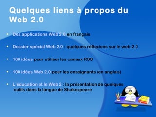 • Des applications Web 2.0 en français
• Dossier spécial Web 2.0 : quelques réflexions sur le web 2.0
• 100 idées pour utiliser les canaux RSS
• 100 idées Web 2.0 pour les enseignants (en anglais)
• L’éducation et le Web 2 : la présentation de quelques
outils dans la langue de Shakespeare
Quelques liens à propos du
Web 2.0
 