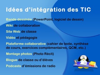 Idées d’intégration des TIC
Bande dessinée (PowerPoint, logiciel de dessin)
Wiki de collaboration
Site Web de classe
Vidéo et pédagogie
Plateforme collaborative (cahier de texte, synthèse
de cours, exercices complémentaires, QCM, etc.)
Montage photos (Photo Récit)
Blogue de classe ou d’élèves
Podcasts d’émissions de radio
 