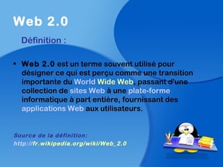 Web 2.0
Définition :
• Web 2.0 est un terme souvent utilisé pour
désigner ce qui est perçu comme une transition
importante du World Wide Web, passant d'une
collection de sites Web à une plate-forme
informatique à part entière, fournissant des
applications Web aux utilisateurs.
Source de la définition:
http://fr.wikipedia.org/wiki/Web_2.0
 