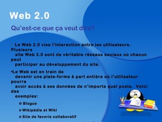 Web 2.0
Qu’est-ce que ça veut dire?
• Le Web 2.0 vise l'interaction entre les utilisateurs.
Plusieurs
site Web 2.0 sont de véritable réseaux sociaux où chacun
peut
participer au développement du site.
•Le Web est en train de
devenir une plate-forme à part entière où l’utilisateur
pourra
avoir accès à ses données de n’importe quel poste. Voici
des
exemples:
o Blogue
o Wikipédia et Wiki
o Site de favoris collaboratif
 