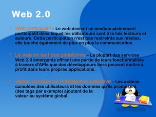 • Web participatif – Le web devient un medium pleinement
participatif dans lequel les utilisateurs sont à la fois lecteurs et
auteurs. Cette participation n'est pas restreinte aux médias,
elle touche également de plus en plus la communication.
• Le web en tant que plateforme – La plupart des services
Web 2.0 émergents offrent une partie de leurs fonctionnalités
à travers d'APIs que des développeurs tiers peuvent mettre à
profit dans leurs propres applications.
• Valeur cumulée de l'intelligence collective – Les actions
cumulées des utilisateurs et les données qu'ils produisent
(des tags par exemple) ajoutent de la
valeur au système global.
Web 2.0
 
