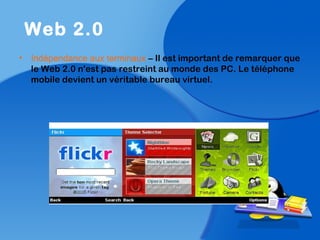 • Indépendance aux terminaux – Il est important de remarquer que
le Web 2.0 n'est pas restreint au monde des PC. Le téléphone
mobile devient un véritable bureau virtuel.
Web 2.0
 