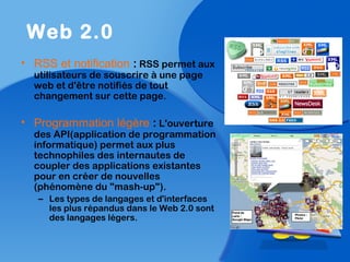 • RSS et notification : RSS permet aux
utilisateurs de souscrire à une page
web et d'être notifiés de tout
changement sur cette page.
• Programmation légère : L'ouverture
des API(application de programmation
informatique) permet aux plus
technophiles des internautes de
coupler des applications existantes
pour en créer de nouvelles
(phénomène du "mash-up").
– Les types de langages et d'interfaces
les plus répandus dans le Web 2.0 sont
des langages légers.
Web 2.0
 