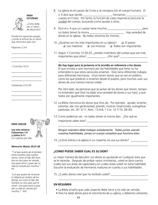 Estudie los siguientes pasajes,
y anote la actitud de un siervo
que menciona cada uno.
Filipenses 2:3-4
__________________________
__________________________
__________________________
1 Corintios 10:31
__________________________
__________________________
__________________________
Colosenses 3:23-24
__________________________
__________________________
__________________________
PARA CRECER
Lea esta semana
Colosenses 1-4
y Salmo 9-11
(un capítulo por día).
Memorice Mateo 20:27-28
“Y el que quiera ser el primero
entre vosotros será vuestro
siervo; como el Hijo del Hom-
bre no vino para ser servido,
sino para servir, y para dar su
vida en rescate por muchos.“
RV
“y el que quiera ser el prime-
ro deberá ser esclavo de los
demás; así como el Hijo del
hombre no vino para que le
sirvan, sino para servir y para
dar su vida en rescate por
muchos.” NVI
8.	 La iglesia es el cuerpo de Cristo y se compara con el cuerpo humano. El
	 v. 5 dice que siendo ____________________, formamos _______________
cuerpo en Cristo. Por tanto, la función de cada creyente es procurar la
unidad del cuerpo, buscando como ayudar a otros.
9.	 Dice el v. 4 que un cuerpo tiene muchos ________________________ pero
	 no todos tienen la misma ________________________. Hay variedad de
dones en la iglesia. No todos tenemos los mismos.
10.	¿Quiénes son los más importantes en su iglesia? ❏ El pastor
	 ❏ Los maestros ❏ Los músicos ❏ Todos son importantes.
11.	Según 1 Corintios 12:20-22, ¿existen miembros del cuerpo que son más
importantes que otros? _____________ ¿Por qué? ___________________
	_______________________________________________________________
	 No hay lugar para la jactancia ni la envidia en referencia a los dones.
	 El que envidia a otro hermano por las habilidades que tiene no ha
	 entendido lo que estos versículos enseñan. Dios tiene diferentes trabajos
para diferentes hermanos. Unos tienen dones que se ven en público,
	 como los que predican o enseñan desde el púlpito, pero muchos usan sus
dones de una manera menos visible.
	 Por otro lado, las personas que se jactan de los dones que tienen, tampo-
co entienden que Dios ha dado una variedad de dones a sus hijos, y que
todos son igualmente importantes.
12.	La Biblia menciona los dones que Dios da. Por ejemplo: ayudar, enseñar,
exhortar, dar con generosidad, presidir, mostrar misericordia, evangelizar,
pastorear, etc. (Ef. 4:11; Rom. 12:6-8; 1 Cor. 12:7-10, 28-30)
13.	Como podemos ver, no todos tienen el mismo don. ¿Por qué es
	 importante saber esto? ___________________________________________
	_______________________________________________________________
	 Ningún miembro debe trabajar aisladamente. Todos juntos usando
	 nuestras habilidades, somos un cuerpo completo que funciona bien.
14.	¿Cómo afecta a la iglesia si un creyente no usa sus dones? ____________
	_______________________________________________________________
¿COMO PUEDE SABER CUAL ES SU DON?
La mejor manera de descubrir sus dones es ayudando en cualquier área que
se le necesite. Después de probar varios ministerios, usted se dará cuenta
cuáles son sus áreas de capacidad y en cuáles áreas usted no tiene habilidad.
Escuche la evaluación de hermanos maduros en cuanto a sus habilidades.
15.	¿Cuáles dones cree que ha recibido usted? __________________________
	_______________________________________________________________
EN RESUMEN
•	La Biblia enseña que cada creyente debe servir y no sólo ser servido.
•	Dios ha dado dones para el crecimiento de su iglesia, y debemos utilizarlos.
11
PARA
ESTUDIAR
¿Cómo debe
ser un siervo
de Jesucristo?
 