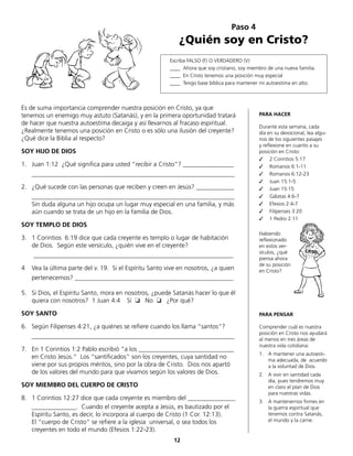 Es de suma importancia comprender nuestra posición en Cristo, ya que
tenemos un enemigo muy astuto (Satanás), y en la primera oportunidad tratará
de hacer que nuestra autoestima decaiga y así llevarnos al fracaso espiritual.
¿Realmente tenemos una posición en Cristo o es sólo una ilusión del creyente?
¿Qué dice la Biblia al respecto?
SOY HIJO DE DIOS
1.	 Juan 1:12 ¿Qué significa para usted “recibir a Cristo”? ________________
	________________________________________________________________
2.	 ¿Qué sucede con las personas que reciben y creen en Jesús? ____________
	________________________________________________________________
	 Sin duda alguna un hijo ocupa un lugar muy especial en una familia, y más
aún cuando se trata de un hijo en la familia de Dios.
SOY TEMPLO DE DIOS
3.	 1 Corintios 6:19 dice que cada creyente es templo o lugar de habitación
de Dios. Según este versículo, ¿quién vive en el creyente?
	 _______________________________________________________________
4	 Vea la última parte del v. 19. Si el Espíritu Santo vive en nosotros, ¿a quien
	 pertenecemos? __________________________________________________
5.	 Si Dios, el Espíritu Santo, mora en nosotros, ¿puede Satanás hacer lo que él
quiera con nosotros? 1 Juan 4:4	 Sí ❏ No ❏ ¿Por qué?
SOY SANTO
6.	 Según Filipenses 4:21, ¿a quiénes se refiere cuando los llama “santos“?
	________________________________________________________________
7.	 En 1 Corintios 1:2 Pablo escribió “a los ______________________________
en Cristo Jesús.“ Los “santificados“ son los creyentes, cuya santidad no
viene por sus propios méritos, sino por la obra de Cristo. Dios nos apartó
de los valores del mundo para que vivamos según los valores de Dios.
SOY MIEMBRO DEL CUERPO DE CRISTO
8.	 1 Corintios 12:27 dice que cada creyente es miembro del _______________
	 ______________. Cuando el creyente acepta a Jesús, es bautizado por el
Espíritu Santo, es decir, lo incorpora al cuerpo de Cristo (1 Cor. 12:13).
	 El “cuerpo de Cristo“ se refiere a la iglesia universal, o sea todos los
	 creyentes en todo el mundo (Efesios 1:22-23).
Paso 4
¿Quién soy en Cristo?
Escriba FALSO (F) O VERDADERO (V)
____ Ahora que soy cristiano, soy miembro de una nueva familia.
____ En Cristo tenemos una posición muy especial
____ Tengo base bíblica para mantener mi autoestima en alto.
PARA HACER
Durante esta semana, cada
día en su devocional, lea algu-
nos de los siguientes pasajes
y reflexione en cuanto a su
posición en Cristo:
✓ 2 Corintios 5:17
✓ Romanos 6:1-11
✓ Romanos 6:12-23
✓ Juan 15:1-5
✓ Juan 15:15
✓ Gálatas 4:6-7
✓ Efesios 2:4-7
✓ Filipenses 3:20
✓ 1 Pedro 2:11
Habiendo
reflexionado
en estos ver-
sículos, ¿qué
piensa ahora
de su posición
en Cristo?
PARA PENSAR
Comprender cuál es nuestra
posición en Cristo nos ayudará
al menos en tres áreas de
nuestra vida cotidiana:
1.	 A mantener una autoesti-
ma adecuada, de acuerdo
a la voluntad de Dios.
2.	 A vivir en santidad cada
día, pues tendremos muy
en claro el plan de Dios
para nuestras vidas.
3.	 A mantenernos firmes en
la guerra espiritual que
tenemos contra Satanás,
el mundo y la carne.
12
 