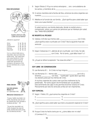 9.	 Según Efesios 2:19 ya no somos extranjeros ... sino conciudadanos de
	 los santos, y miembros de la ______________________________________.
10.	Si somos miembros de la familia de Dios, entonces los otros creyentes son
	 nuestros ________________________________
11.	Medite en la función de una familia. ¿Qué significa para usted saber que
	 tiene una nueva familia? _________________________________________
	_______________________________________________________________
	 Si usted nació en una familia destruida, donde no recibió amor y
	 comprensión, ahora, ya cuenta con personas que se interesan por usted.
	 Vea “PARA REFLEXIONAR”
HE MUERTO AL PECADO
12.	Gálatas 2:20 dice que hemos sido _____________________ con Cristo.
	 ¿Qué significa estar crucificado con Cristo? Vea la siguiente frase del
	 versículo. ______________________________________________________
	_______________________________________________________________
13.	Según Colosenses 3:1, además de ser crucificado con Cristo, he sido
	 ___________________ con Cristo. Por lo tanto, ¿qué debo hacer? v.1
	_______________________________________________________________
14.	¿A qué se refiere la expresión “las cosas de arriba“? _________________
	_______________________________________________________________
SOY LIBRE DE CONDENACION
15.	Lea Romanos 8:1. En Cristo no hay ninguna ________________________
16.	Lea Romanos 5:1. Hemos sido _______________________ por la fe y
	 tenemos ___________ con Dios. “Justificado“ quiere decir que Dios
	 nos declaró justos por los méritos de Cristo.
	 A muchos creyentes les cuesta creer que Dios realmente los ha
	 perdonado. Por tanto siguen recriminándose por sus pecados.
	 Este sentimiento de culpa no les permite encontrar victoria en Cristo.
	 Precisamente por esto los versículos arriba son tan importantes.
SOY ESPECIAL
17	 Según 1 Pedro 2:9, ¿qué somos los creyentes en Cristo?
	 a. ____________________________ b. _____________________________
	 c. ____________________________ d. _____________________________
18.	¿Qué significa para usted saber que tiene una posición especial en Cristo?
	_______________________________________________________________
	_______________________________________________________________
19.	Ya que Cristo ha hecho tanto por mí, ¿cómo debo vivir mi vida?
	 2 Corintios 5:15 _________________________________________________
¿Recibió lo siguiente?
Amor		 Sí ❏ No ❏
Apoyo		 Sí ❏ No ❏
Comprensión	 Sí ❏ No ❏
Estímulo		 Sí ❏ No ❏
Seguridad	 Sí ❏ No ❏
Si en su niñez le faltó amor y
seguridad, sepa que todo esto
quedó atrás. Hoy usted tiene
una nueva familia en Cristo.
Ore para que Dios quite de
usted todo sentimiento de
amargura y dé gracias a Dios
por los miembros de su nueva
familia.
PARA CRECER
Lea esta semana
Mateo 1-7
(un capítulopor día).
Memorice Colosenses 3:1
“Si pues, habéis resucitado con
Cristo, buscad las cosas de arri-
ba, donde está Cristo sentado a
la diestra de Dios.“ RV
“Ya que han resucitado con
Cristo, busquen las cosas de
arriba, donde está Cristo senta-
do a la derecha de Dios.” NVI
PARA REFLEXIONAR
Cuando usted era niño,
¿cómo era su familia?
13
 