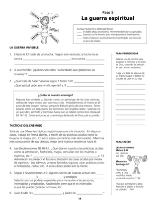Paso 5
La guerra espiritual
Escriba FALSO (F) O VERDADERO (V)
____ El diablo ataca al cristiano, recriminándole por sus pecados.
____ Satanás usa la mentira para manipularnos e intimidarnos.
____ Todo cristiano es automáticamente protegido por Dios de
la obra del diablo.
LA GUERRA INVISIBLE
1.	 Efesios 6:12 habla de una lucha. Según este versículo, la lucha no es
	 contra _________________________________, sino contra _____________
	_______________________________________________________________
2.	 A su entender, ¿quiénes son estos “autoridades que gobiernan las
	 tinieblas“? _____________________________________________________
3.	 ¿Qué trata de hacer Satanás según 1 Pedro 5:8? _____________________
	 ¿Qué actitud debe asumir el creyente? v. 9 __________________________
¿Quién es nuestro enemigo?
	 Algunos han pintado a Satanás como un personaje de las tiras cómicas,
vestido de negro o rojo, con cuernos y cola. Probablemente, él mismo es el
autor de esta imagen cómica, porque la Biblia lo pinta de otra manera. Tanto
Satanás como sus seguidores, los demonios, son ángeles caídos. Satanás era
un querubín, perfecto y hermoso hasta que se rebeló contra Dios (Ezequiel
28:14-15). Desde entonces es un enemigo declarado de Dios y de su pueblo.
TACTICAS DEL ENEMIGO
Satanás usa diferentes tácticas según la persona o la situación. En algunos
casos, trabaja en forma abierta, a través de las prácticas ocultas como la
brujería, la magia, etc. En otros casos usa tácticas más disimuladas. Mientras
más conozcamos de sus tácticas, mejor será nuestra resistencia hacia él.
4.	 Lea Deuteronomio 18:10-12. ¿Qué dice en cuanto a las prácticas ocultas
como la adivinación, hechicería, magia, consultar con los muertos o
	 espíritus, etc.? ______________________________________________v. 12
	 Adivinación es predecir el futuro o descubrir las cosas ocultas por medio
de agoreros. Los adivinos, a veces llamados síquicos, usan prácticas como
el horóscopo, cartas, etc. A veces dicen poder leer la mente.
5.	 Según 2 Tesalonicenses 2:9, algunos siervos de Satanás actúan con _____
	 _______________ y _________________ y prodigios __________________
	 Satanás usa sus poderes especiales para manipular a las personas,
	 intimidarlas y engañarlas, haciéndoles creer que él es invencible,
	 o que les puede conceder un favor, etc.
6.	 Juan 8:44b “es _____________­_______ y padre de __________________.“
PARA PROFUNDIZAR
Satanás usa la mentira para
engañar e intimidar a los hijos
de Dios, tratando de desviar-
les del camino verdadero.
Haga una lista de algunas de
las mentiras que el diablo ha
tratado de usar en su vida.
_________________________
_________________________
_________________________
_________________________
_________________________
_________________________
_________________________
_________________________
_________________________
PARA CRECER
Lea esta semana
Mateo 8-14
(un capítulo
por día).
Memorice
Santiago 4:7
“Someteos,
pues, a Dios;
resistid al diablo,
y huirá de vosotros.“ RV
“Así que sométanse a Dios.
Resistan al diablo, y él huirá
de ustedes.” NVI
14
 