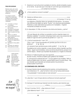 7.	 Estamos en una lucha entre la verdad y la mentira, donde la batalla se gana
en la mente. Es por esto que Cristo dijo en Juan 8:32 que conoceremos la
	 ____________________ y la verdad nos hará libres.
8.	 ¿Cómo podemos conocer la verdad? ________________________________
	________________________________________________________________
9.	 Satanás se disfraza como ____________________________________ y sus
	 ministros como ______________________________ (2 Corintios 11:14-15).
	 Las religiones y filosofías falsas son ejemplos de esta táctica. Los siervos
más efectivos del diablo son gente “buena“ con atractivas personalidades.
Presentan un plan alternativo que parece ser el verdadero. Engañan
	 mezclando la verdad con el error.
10.	En Apocalipsis 12:10b, se menciona otra táctica de Satanás, ¿cuál es?
	________________________________________________________________
	 ¿Por qué después de confesar sus pecados muchos creyentes siguen sin-
tiéndose culpables? Se sienten mal porque hacen caso a las acusaciones del
diablo en lugar de creer la promesa de perdón en 1 Juan 1:9.
11.	¿Cuál es la promesa de 1 Juan 1:9? _________________________________
	 ¿Dice 1 Juan 1:9 que hay pecados tan grandes que Dios no los va a
	 perdonar?	 Sí ❏ No ❏
	 ¿Es necesario hacer penitencia para recibir perdón? Sí ❏ No ❏
	 El problema de muchos creyentes es que rehusan recibir el perdón que Dios
ofrece. Siguen recriminándose, como una forma de penitencia, porque no se
sienten dignos. Olvidan que el perdón de pecados es un regalo no merecido.
12.	Efesios 2:2 habla de gente que vivía siguiendo ________________________
de este mundo, imitando al diablo quien gobierna las tinieblas.
	 El “príncipe de la potestad del aire“ (“el que gobierna las tinieblas” NVI) se
refiere al diablo quien nos tienta, usando todo lo que el mundo ofrece. Hay
que recordar que el pecado casi siempre parece muy atractivo y
	 produce placer al principio.
LA CONFIANZA DEL CREYENTE
13.	Aunque Satanás trata de adueñarse de nosotros, no le pertenecemos.
	 Lea Colosenses 2:15. ¿Qué ha hecho Cristo con las fuerzas demoniacas
	 (“las potestades”) mencionados en este versículo? ____________________
	________________________________________________________________
14.	¿Qué dice 1 Juan 4:4 para darnos confianza en la lucha espiritual?
	________________________________________________________________
15.	Santiago 4:7 promete que Satanás huirá de nosotros, pero tenemos que
	 __________________________ a Dios y ______________________ al diablo.
16.	Lea 2 Corintios 10:3-5 ¿Hay victoria en Cristo? ______________________
	 ¿Qué debemos hacer? v. 5b ______________________________________
	________________________________________________________________
PARA REFLEXIONAR
Muchas veces, por curiosi-
dad, o por ignorancia nos
metemos en situaciones
peligrosas.
Si en alguna ocasión,
usted se ha involucrado
en algunas de las siguien-
tes prácticas prohibidas,
márquelas.
❏	 Consultar a un brujo
	 o curandero.
❏	 Buscar contactos con
	 los muertos.
❏	 Consultar el horóscopo.
❏	 Consultar a un adivino.
❏	 Hacer un pacto con Sata-
nás.
❏	 Visitar a un adivino.
❏	 Usar amuletos para tener
poder especial.
❏	 Ver películas satánicas.
❏	 Practicar la magia blanca
o negra.
❏	 Participar en ritos satáni-
cos.
❏	 Consultar con espíritus.
❏	 Otras prácticas ocultas.
	_____________________
	_____________________
	_____________________
Usted necesita
orar a Dios,
renunciando a
toda participa-
ción pasada en
prácticas ocultas.
Busque ayuda
de un
hermano maduro
o de su pastor.
¡La
victoria
es suya!
15
 