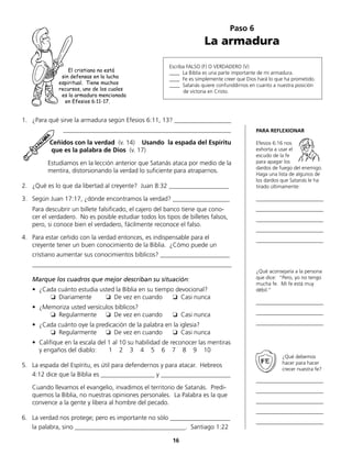Paso 6
La armadura
Escriba FALSO (F) O VERDADERO (V)
____ La Biblia es una parte importante de mi armadura.
____ Fe es simplemente creer que Dios hará lo que ha prometido.
____ Satanás quiere confunddirnos en cuanto a nuestra posición
de victoria en Cristo.
1.	 ¿Para qué sirve la armadura según Efesios 6:11, 13? __________________
			 _____________________________________________________
		 Ceñidos con la verdad (v. 14) Usando la espada del Espíritu
		 que es la palabra de Dios (v. 17)
	 Estudiamos en la lección anterior que Satanás ataca por medio de la
	 mentira, distorsionando la verdad lo suficiente para atraparnos.
2.	 ¿Qué es lo que da libertad al creyente? Juan 8:32 ___________________
3.	 Según Juan 17:17, ¿dónde encontramos la verdad? __________________
	 Para descubrir un billete falsificado, el cajero del banco tiene que cono-
cer el verdadero. No es posible estudiar todos los tipos de billetes falsos,
pero, si conoce bien el verdadero, fácilmente reconoce el falso.
4.	Para estar ceñido con la verdad entonces, es indispensable para el
	 creyente tener un buen conocimiento de la Biblia. ¿Cómo puede un
	 cristiano aumentar sus conocimientos bíblicos? ______________________
	_______________________________________________________________
	 Marque los cuadros que mejor describan su situación:
•	 ¿Cada cuánto estudia usted la Biblia en su tiempo devocional?
		 ❏ Diariamente	 ❏ De vez en cuando 	 ❏ Casi nunca
•	 ¿Memoriza usted versículos bíblicos?
		 ❏ Regularmente	 ❏ De vez en cuando 	 ❏ Casi nunca
•	 ¿Cada cuánto oye la predicación de la palabra en la iglesia?
		 ❏ Regularmente	 ❏ De vez en cuando 	 ❏ Casi nunca 	
•	 Califique en la escala del 1 al 10 su habilidad de reconocer las mentiras
	 y engaños del diablo: 1 2 3 4 5 6 7 8 9 10
5.	 La espada del Espíritu, es útil para defendernos y para atacar. Hebreos
	 4:12 dice que la Biblia es _________________ y ______________________
	 Cuando llevamos el evangelio, invadimos el territorio de Satanás. Predi-
quemos la Biblia, no nuestras opiniones personales. La Palabra es la que
convence a la gente y libera al hombre del pecado.
6.	 La verdad nos protege; pero es importante no sólo ___________________
	 la palabra, sino ___________________________________. Santiago 1:22
PARA REFLEXIONAR
Efesios 6:16 nos
exhorta a usar el
escudo de la fe
para apagar los
dardos de fuego del enemigo.
Haga una lista de algunos de
los dardos que Satanás le ha
tirado últimamente:
__________________________
__________________________
__________________________
__________________________
__________________________
¿Qué aconsejaría a la persona
que dice: “Pero, yo no tengo
mucha fe. Mi fe está muy
débil.“
__________________________
__________________________
__________________________
¿Qué debemos
hacer para hacer
crecer nuestra fe?
__________________________
__________________________
__________________________
__________________________
__________________________
16
El cristiano no está
sin defensas en la lucha
espiritual. Tiene muchos
recursos, uno de los cuales
es la armadura mencionada
en Efesios 6:11-17.
 