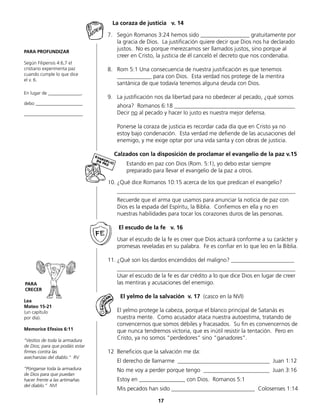 PARA PROFUNDIZAR
Según Filipensis 4:6,7 el
cristiano experimenta paz
cuando cumple lo que dice
el v. 6.
En lugar de ______________,
debo ____________________
_________________________
PARA
CRECER
Lea
Mateo 15-21
(un capítulo
por día).
Memorice Efesios 6:11
“Vestíos de toda la armadura
de Dios; para que podáis estar
firmes contra las
asechanzas del diablo.“ RV
“Pónganse toda la armadura
de Dios para que puedan
hacer frente a las artimañas
del diablo.” NVI
La coraza de justicia v. 14
7.	 Según Romanos 3:24 hemos sido _________________ gratuitamente por
la gracia de Dios. La justificación quiere decir que Dios nos ha declarado
justos. No es porque merezcamos ser llamados justos, sino porque al
	 creer en Cristo, la justicia de él canceló el decreto que nos condenaba.
8.	 Rom 5:1 Una consecuencia de nuestra justificación es que tenemos
	 ____________ para con Dios. Esta verdad nos protege de la mentira
	 santánica de que todavía tenemos alguna deuda con Dios.
9.	 La justificación nos da libertad para no obedecer al pecado, ¿qué somos
	 ahora? Romanos 6:18 __________________________________________
	Decir no al pecado y hacer lo justo es nuestra mejor defensa.
	 Ponerse la coraza de justicia es recordar cada día que en Cristo ya no
	 estoy bajo condenación. Esta verdad me defiende de las acusaciones del
enemigo, y me exige optar por una vida santa y con obras de justicia.
Calzados con la disposición de proclamar el evangelio de la paz v.15
		Estando en paz con Dios (Rom. 5:1), yo debo estar siempre
		 preparado para llevar el evangelio de la paz a otros. 	
10.	¿Qué dice Romanos 10:15 acerca de los que predican el evangelio?
	______________________________________________________________
	 Recuerde que el arma que usamos para anunciar la noticia de paz con
	 Dios es la espada del Espíritu, la Biblia. Confiemos en ella y no en
	 nuestras habilidades para tocar los corazones duros de las personas.
	 El escudo de la fe v. 16
	 Usar el escudo de la fe es creer que Dios actuará conforme a su carácter y
promesas reveladas en su palabra. Fe es confiar en lo que leo en la Biblia.
11.	¿Qué son los dardos encendidos del maligno? ______________________
	______________________________________________________________
	 Usar el escudo de la fe es dar crédito a lo que dice Dios en lugar de creer
las mentiras y acusaciones del enemigo.
	
	 El yelmo de la salvación v. 17 (casco en la NVI)
	 El yelmo protege la cabeza, porque el blanco principal de Satanás es
	 nuestra mente. Como acusador ataca nuestra autoestima, tratando de
convencernos que somos débiles y fracasados. Su fin es convencernos de
que nunca tendremos victoria, que es inútil resistir la tentación. Pero en
Cristo, ya no somos “perdedores“ sino “ganadores“.
12	 Beneficios que la salvación me da:
	 El derecho de llamarme ________________________________ Juan 1:12
	 No me voy a perder porque tengo _______________________ Juan 3:16
	 Estoy en ________________ con Dios. Romanos 5:1
	 Mis pecados han sido _____________________________ Colosenses 1:14
17
 