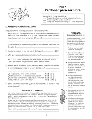 Escriba FALSO (F) O VERDADERO (V)
____ Tengo el derecho a no perdonar a los que me hieren.
____ Perdonar significa olvidar una ofensa.
____ Sólo puedo librarme de la amargura a través del perdón.
Paso 7
Perdonar para ser libre
LA NECESIDAD DE PERDONAR A OTROS
Busque en Efesios 4 las respuestas a las siguientes preguntas.
1.	 Pablo exhortó a los creyentes a vivir en humildad, soportándose con pa-
ciencia los unos a los otros. v. 2 ¿Cuáles características deben existir en
	 mis relaciones con otros hermanos? Efesios 4:2 _____________________
	______________________________________________________________
2.	 ¿Qué quiere decir “soportar con paciencia“? (“pacientes, tolerantes” en
	 la NVI) v. 2 ____________________________________________________
	
3.	 Acostarse enojado es una manera de dar lugar al ____________ v. 26-27
4.	 ¿Por qué no es saludable acostarse con enojo? _____________________
	_____________________________________________________________
	 En 2 Cor. 2:10-11, Pablo habló de la necesidad de perdonar a otros
“para que Satanás no gane ventaja alguna sobre nosotros“
5.	 Medite por un momento. ¿En qué formas podría Satanás ganar ventaja
	 si permitimos que el rencor se apodere de nosotros? ________________
	______________________________________________________________
	 ¿Si no perdono a otros podría ser libre?	 	 Sí ❏	 No ❏
	 ¿Podría convertirme en preso de la amargura?	 Sí ❏	 No ❏
	 ¿Puedo estar bien con Dios y odiar a un hermano? Sí ❏	 No ❏
	 Al no perdonar, ¿quién sufre más?		 	 Yo ❏ El otro ❏
6.	 Lea la columna a la derecha. ¿De que manera cambia su punto de vista
	 sobre el perdon? _______________________________________________
		 PRISIONEROS DE LA AMARGURA
Hay muchos cristianos que rechazan el mandato bíblico de perdonar a otros, prefirien-
do guardar el rencor contra los que les han herido. Prefieren la venganza al perdón.
Dicen: “Jamás lo perdonaré por lo que me hizo.“ “¿Cómo lo voy a perdonar así de
fácil? Quiero verlo sufrir.“
Lo que estas personas no entienden es que ellas mismas son las que sufren más. Al
rehusar perdonar a otros, se convierten en personas amargadas. No son libres, sino
esclavos del odio y la búsqueda de venganza. No pueden estar en paz, y su amargura
afecta sus relaciones con otros y con Dios. No importa si la otra persona no merece el
perdón. Es un mandato bíblico perdonar. Sólo así puede uno vivir libre.
Alguna vez ha sentido prisionero de la amargura? Explique _______________________
___________________________________________________________________________
PERDONAR:
Lo que es y lo que no es.
¿Qué significa perdonar a otro?
Lea las siguientes verdades
sobre el perdón y escriba en una
hoja aparte, corrigiendo ideas
falsas que usted ha sostenido.
•	 Perdonar es el camino a la
libertad de la amargura.
•	 En su libro Victoria Sobre la
Oscuridad, p. 164, Neil
	 Anderson menciona cuatro
	 cosas en cuanto al perdón,
que se pueden resumir así:
•	 No significa olvidar la ofensa.
Ojalá que fuera tan sencillo
borrar de nuestras memorias
el pasado. Después de
	 perdonar, se requiere tiempo
para que los recuerdos
	 desaparezcan.
•	 No significa permitir que
	 nos sigan manipulando
u ofendiendo. En amor,
hay que confrontar al que
ofende. Podemos decir que
le hemos perdonado, pero
que no seguiremos tolerando
abusos.
•	 Significa dejar de recriminar
	 a la otra persona. El que
perdona no exige venganza
	 o castigo por lo sufrido.
•	 Significa resignarnos a vivir
con las consecuencias del
pecado de la otra persona.
Queriendo o no queriendo,
	 las heridas ya existen en
	 nosotros y hasta cierto punto
la única solución es aprender
	 a vivir con ellas.
18
 