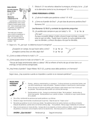 7.	 Efesios 4: 31 nos exhorta a desechar la amargura, el enojo y la ira. ¿Cuál
	 es la alternativa contra la ira y la amargura? Ef. 4:32 _________________
COMO PERDONAR A OTROS
8.	 ¿Cuál es el modelo para perdonar a otros? Ef. 4:32 __________________
9.	 ¿Cómo es el perdón de Dios? ¿A qué clase de personas perdona Dios?
	 Romanos 5:8 __________________________________________________
Lea Romanos 12:18-21 y conteste las siguientes preguntas:
10.	¿Es posible estar siempre en paz con todos? v. 18 Sí ❏ No ❏
	 ¿Por qué? ______________________________________________________
	 Aunque no puedo obligar a todos a buscar la paz conmigo, sí puedo
	 estar en paz con ellos. Puedo hacer mi parte, la cual es perdonar a los
	 que me ofenden, y ofrecer disculpas a los que he ofendido.
Memorice
Colosenses 3:13
“...soportándoos unos a otros,
y perdonándoos unos a otros
si alguno tuviere queja contra
otro. De la manera que Cristo
os perdonó, así también ha-
cedlo vosotros.” RV
“de modo que se toleren
unos a otros y se perdonen si
alguno tiene queja contra
otro. Así como el Señor los
perdonó perdonen también
ustedes.” NVI
1.	 Primero, admita su resentimiento y su amargura. Si rehusa reconocer sus emociones fuertes, será
	 más difícil resolverlas por medio del perdón. Quedará hundido en resentimiento y lastima propia.
2.	 Tal vez cree que no merecen el perdón, pero tampoco usted merecía que Cristo muriera por
	 sus pecados. Recuerde que ellos también son víctimas del enemigo.
3.	 Decida perdonar al otro. Aunque sus emociones le digan “No lo perdone“, decida soltar el
	 rencor que guarda. Decida perdonar aun cuando no quiera. La decisión es suya si quiere librarse
	 de su pasado.
PARA CRECER
Lea esta semana
Mateo 22-28
(un capítulo
por día).
11	 Según el v. 19, ¿por qué no debemos buscar la venganza? __________________________________________
		 ¿Escaparán sin castigo, los que hacen daño a otros? Sí ❏ No ❏
		 ¿Arreglará cuentas Dios con ellos algún día?	 	 Sí ❏ No ❏
12.	¿Cómo se debe enfrentar lo malo? v. 21 __________________________________________________________
13.	¿Cómo puedo vencer lo malo con el bien? v. 20 ___________________________________________________
	 “Ascuas de fuego amontonarás sobre su cabeza“ (RV) se refieren al hecho de que al tratar bien a un
	 enemigo, le hace sentirse avergonzado.
14.	¿Hay límites al perdón? Según Mateo 18:21-22 ¿cuántas veces debo perdonar a mi hermano?
	_____________________________________________________________________________________________
	 Según Jesús, ¿hay ocasiones cuando es imposible o cuando no es necesario perdonar? ___________________
PASOS PARA
PERDONAR
A OTROS
4.	 Ore a Dios, nombrando las personas que quiere perdonar y sus ofensas.
5.	 Decida no seguir recriminando a la persona por lo que hizo. Deje de sacar los “trapos sucios.”
6.	 Recuerde que perdonar no es lo mismo que olvidar. No podemos borrar de nuestra memoria una ofensa al instante.
	 Después de perdonar, cuando viene a la mente la ofensa, diga: “Ya lo perdoné. Rehuso seguir meditando en la ofensa.“
7.	 Deje a la otra persona en manos de Dios. Aunque ella no se arrepienta, al menos usted ya se liberó. Usted es responsable
de perdonar, no de servir como el Espíritu Santo en la vida de otros. Dios hará justicia en su debido tiempo.
	
	 AHORA ¿Qué decido? Perdonaré ❏ Seguiré rencoroso
19
 