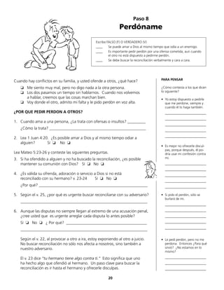 Paso 8
Perdóname
Escriba FALSO (F) O VERDADERO (V)
____	 Se puede amar a Dios al mismo tiempo que odia a un enemigo.
____	 Es importante pedir perdón por una ofensa cometida, aun cuando
	 el otro no está dispuesto a pedirme perdón.
____	 Se debe buscar la reconciliación verbalmente y cara a cara.
Cuando hay conflictos en su familia, y usted ofende a otros, ¿qué hace?
❏	 Me siento muy mal, pero no digo nada a la otra persona.
❏	 Los dos pasamos un tiempo sin hablarnos. Cuando nos volvemos
	 a hablar, creemos que las cosas marchan bien.
❏	 Voy donde el otro, admito mi falta y le pido perdón en voz alta.
¿POR QUE PEDIR PERDON A OTROS?
1.	 Cuando ama a una persona, ¿La trata con ofensas o insultos? _________
	 ¿Cómo la trata? ________________________________________________
2.	 Lea 1 Juan 4:20. ¿Es posible amar a Dios y al mismo tiempo odiar a
	 alguien? Sí ❏ No ❏
Lea Mateo 5:23-26 y conteste las siguientes preguntas.
3.	 Si ha ofendido a alguien y no ha buscado la reconciliación, ¿es posible
mantener su comunión con Dios? 	 Sí ❏ No ❏
4.	 ¿Es válida su ofrenda, adoración o servicio a Dios si no está
	 reconciliado con su hermano? v. 23-24 Sí ❏ No ❏
	 ¿Por qué? ______________________________________________________
5.	 Según el v. 25, ¿por qué es urgente buscar reconciliarse con su adversario?
	_______________________________________________________________
6.	 Aunque las disputas no siempre llegan al extremo de una acusación penal,
¿cree usted que es urgente arreglar cada disputa lo antes posible?
	 Sí ❏ No ❏ ¿ Por qué? ________________________________________
	_______________________________________________________________
	 Según el v. 22, al provocar a otro a ira, estoy exponiendo al otro a juicio.
No buscar reconciliación no sólo nos afecta a nosotros, sino también a
nuestro adversario.
	 El v. 23 dice “tu hermano tiene algo contra ti.“ Esto significa que uno
	 ha hecho algo que ofendió al hermano. Un paso clave para buscar la
	 reconciliación es ir hasta el hermano y ofrecerle disculpas.
PARA PENSAR
¿Cómo contesta a los que dicen
lo siguiente?
•	 Yo estoy dispuesto a pedirle
	 que me perdone, siempre y
	 cuando él lo haga también.
	_________________________
	_________________________
	_________________________
	_________________________
	_________________________
	
•	 Es mejor no ofrecerle discul-
pas, porque después, él po-
dría usar mi confesión contra
mi.
	_________________________
	_________________________
	_________________________
	_________________________
	_________________________
•	 Si pido el perdón, sólo se
	 burlará de mi.
	_________________________
	_________________________
	_________________________
	_________________________
	_________________________
•	 Le pedí perdón, pero no me
	 perdona. Entonces ¿Para qué
	 sirvió? ¿No estamos en lo
	mismo?
	_________________________
	_________________________
	_________________________
20
 
