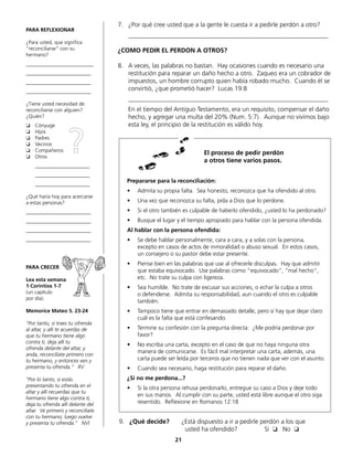 7.	 ¿Por qué cree usted que a la gente le cuesta ir a pedirle perdón a otro?
	_______________________________________________________________
¿COMO PEDIR EL PERDON A OTROS?
8.	 A veces, las palabras no bastan. Hay ocasiones cuando es necesario una
restitución para reparar un daño hecho a otro. Zaqueo era un cobrador de
impuestos, un hombre corrupto quien había robado mucho. Cuando él se
convirtió, ¿que prometió hacer? Lucas 19:8
	_______________________________________________________________
	 En el tiempo del Antiguo Testamento, era un requisito, compensar el daño
hecho, y agregar una multa del 20% (Num. 5:7). Aunque no vivimos bajo
esta ley, el principio de la restitución es válido hoy.
PARA REFLEXIONAR
¿Para usted, que significa
“reconciliarse“ con su
hermano?
__________________________
_________________________
_________________________
_________________________
¿Tiene usted necesidad de
reconciliarse con alguien?
¿Quién?
❏	Cónyuge
❏	Hijos
❏	Padres
❏	Vecinos
❏	Compañeros
❏	Otros
	_____________________
	_____________________
	_____________________
¿Qué haría hoy para acercarse
a estas personas?
_________________________
_________________________
_________________________
_________________________
PARA CRECER
Lea esta semana
1 Corintios 1-7
(un capítulo
por día).
Memorice Mateo 5. 23-24
“Por tanto, si traes tu ofrenda
al altar, y allí te acuerdas de
que tu hermano tiene algo
contra ti, deja allí tu
ofrenda delante del altar, y
anda, reconcíliate primero con
tu hermano, y entonces ven y
presenta tu ofrenda.“ RV
“Por lo tanto, si estás
presentando tu ofrenda en el
altar y allí recuerdas que tu
hermano tiene algo contra ti,
deja tu ofrenda allí delante del
altar. Ve primero y reconcíliate
con tu hermano; luego vuelve
y presenta tu ofrenda.” NVI
Prepararse para la reconciliación:
•	 Admita su propia falta. Sea honesto, reconozca que ha ofendido al otro.
•	 Una vez que reconozca su falta, pida a Dios que lo perdone.
•	 Si el otro también es culpable de haberlo ofendido, ¿usted lo ha perdonado?
•	 Busque el lugar y el tiempo apropiado para hablar con la persona ofendida.
Al hablar con la persona ofendida:
•	 Se debe hablar personalmente, cara a cara, y a solas con la persona,
	 excepto en casos de actos de inmoralidad o abuso sexual. En estos casos,
	 un consejero o su pastor debe estar presente.
•	 Piense bien en las palabras que use al ofrecerle disculpas. Hay que admitir
que estaba equivocado. Use palabras como “equivocado“, “mal hecho“,
etc. No trate su culpa con ligereza.
•	 Sea humilde. No trate de excusar sus acciones, o echar la culpa a otros
	 o defenderse. Admita su responsabilidad, aun cuando el otro es culpable
también.
•	 Tampoco tiene que entrar en demasiado detalle, pero sí hay que dejar claro
cuál es la falta que está confesando.
•	 Termine su confesión con la pregunta directa: ¿Me podría perdonar por
favor?
•	 No escriba una carta, excepto en el caso de que no haya ninguna otra
	 manera de comunicarse. Es fácil mal interpretar una carta, además, una
carta puede ser leída por terceros que no tienen nada que ver con el asunto.
•	 Cuando sea necesario, haga restitución para reparar el daño.
¿Si no me perdona...?
•	 Si la otra persona rehusa perdonarlo, entregue su caso a Dios y deje todo
en sus manos. Al cumplir con su parte, usted está libre aunque el otro siga
resentido. Reflexione en Romanos 12:18
El proceso de pedir perdón
a otros tiene varios pasos.
9.	 ¿Qué decide?	 ¿Está dispuesto a ir a pedirle perdón a los que
				 usted ha ofendido?		 Sí ❏ No ❏
21
?
 