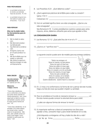 PARA PROFUNDIZAR
1.	 La santidad comienza en
la mente y se extiende
hacia las acciones. Fil. 4:8
2.	 La santidad incluye el con-
trol sobre el cuerpo y las
	 emociones. 1 Cor. 9:27
PARA REPASAR
Dios me ha dado todas
las herramientas para la
santidad.
1.	 Me ha dado la salva-
ción.
2.	 Me libró de la esclavi-
tud del pecado
3.	 Soy libre de la condena-
ción.
4.	 El Espíritu Santo vive
en mí para producir su
fruto.
5.	 Me dio la Biblia que me
revela su voluntad.
6.	 Me ofrece la oportuni-
dad de entregar mi vida
a él diariamente.
PARA CRECER
Lea esta semana
1 Corintios 8-14
(un capítulo por día).
Memorice
1 Pedro 1:14-15
“Como hijos obedientes,
no os conforméis a los deseos
que antes tenías estando en
vuestra ignorancia; sino, como
aquel que os llamó es santo,
sed también vosotros santos
en toda vuestra manera de
vivir.“ RV
“Como hijos obedientes, no se
amolden a los malos deseos
que tenían antes, cuando
vivían en la ignorancia. Más
bien, sean ustedes santos en
todo lo que hagan, como
también es santo quien los
llamó.” NVI
8.	 Lea Proverbios 4:23 ¿Qué debemos cuidar? ______________________
9.	 ¿Qué sugerencias prácticas da la Biblia para cuidar su corazón?
	 Salmo 119:11 ________________________________________________
	 Colosenses 3:2 _______________________________________________
10.	Vivir en santidad significa tener una vida consagrada. ¿Qué es una
	 vida consagrada? _____________________________________________
	 Vea Romanos 6:19. Si antes prestábamos nuestros cuerpos para actos
	 impuros, ahora, debemos utilizarlos para actos que agraden a Dios.
LA CONSAGRACION DIARIA
11.	Lea Romanos 12:1-2 ¿Qué pide Dios de mí en el v.1? ______________
	_____________________________________________________________
12.	¿Qué es un “sacrificio vivo“? ____________________________________
	_____________________________________________________________
	 La siguiente oración puede servir de modelo para esa entrega cotidiana.
13.	El v. 2 insta a no conformarse a la forma de vivir y pensar de este mundo.
	 Haga una lista de cosas que pueden impedir su santidad.
	______________________________________________________________
14.	Para no amoldarse al mundo es necesario renovar su _____________ v.2.
	 De esta manera puede conocer la voluntad divina para usted.
	
	 ¿Cuáles son algunas formas de renovar la mente? ___________________
	______________________________________________________________
15. Es importante reafirmar a diario el compromiso con Dios para:
	 agradar a Dios, conocerle mejor y para recibir bendición en la vida.
	 ¿Está dispuesto a entregarse a él hoy y todos los días de su vida?
	 Sí ❏ No ❏. Firma ________________________ Fecha _____________
“Señor me entrego a tí.
Toma mi mente y lo que pienso
Toma mis ojos y lo que veo
Toma mis oídos y lo que oigo
Toma mis labios y lo que hablo
Toma mi corazón y ve mis actitudes.
Toma mis manos y lo que hago
Toma mis pies a donde voy
Toma mi cuerpo, es tu templo.
Lléname con tu Espíritu Santo.
Quiero obedecerte. Quiero hacer tu voluntad.“
23
 